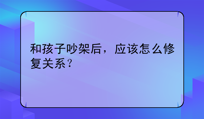 和孩子吵架后，应该怎么修复关系？