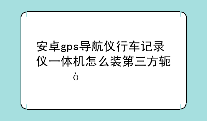 安卓gps导航仪行车记录仪一体机怎么装第三方软件？
