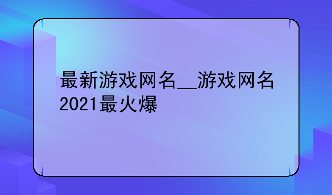 最新游戏网名__游戏网名2021最火爆