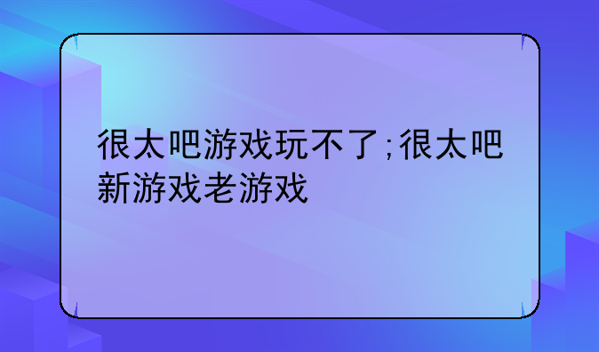很太吧游戏玩不了;很太吧新游戏老游戏